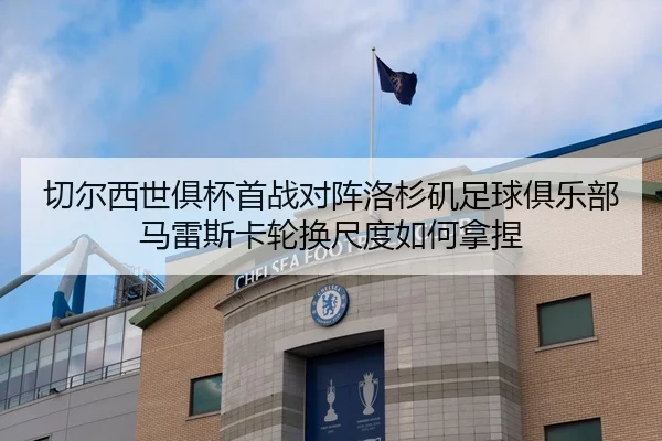 切尔西世俱杯首战对阵洛杉矶足球俱乐部 马雷斯卡轮换尺度如何拿捏