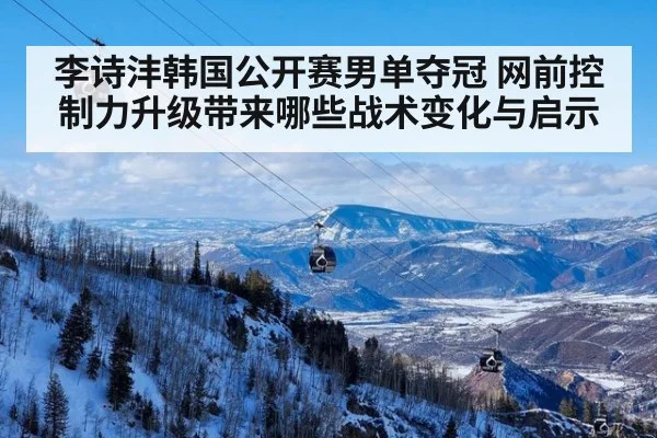 李诗沣韩国公开赛男单夺冠 网前控制力升级带来哪些战术变化与启示