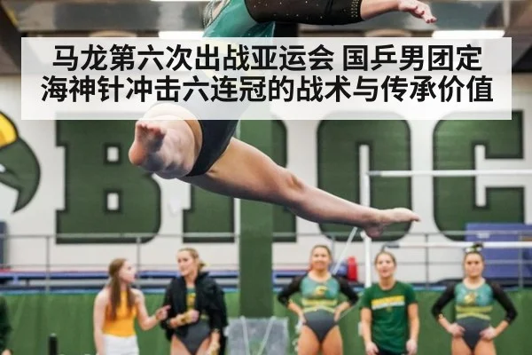 马龙第六次出战亚运会 国乒男团定海神针冲击六连冠的战术与传承价值